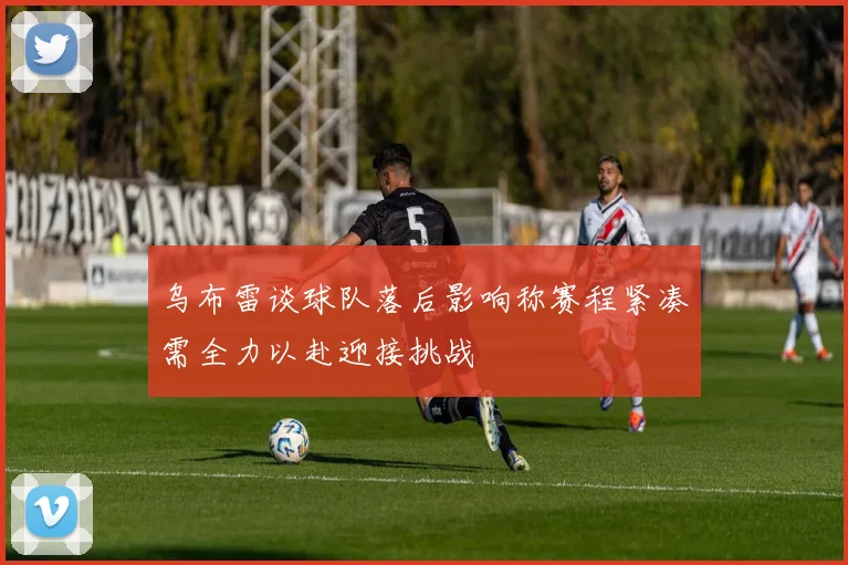 乌布雷谈球队落后影响称赛程紧凑需全力以赴迎接挑战