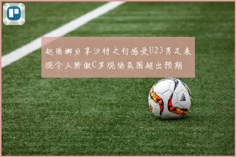 赵丽娜分享沙特之行感受U23男足表现令人骄傲C罗现场氛围超出预期