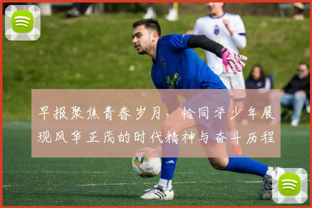 早报聚焦青春岁月，恰同学少年展现风华正茂的时代精神与奋斗历程