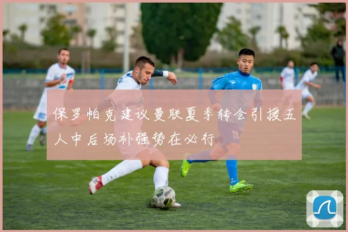 保罗帕克建议曼联夏季转会引援五人中后场补强势在必行