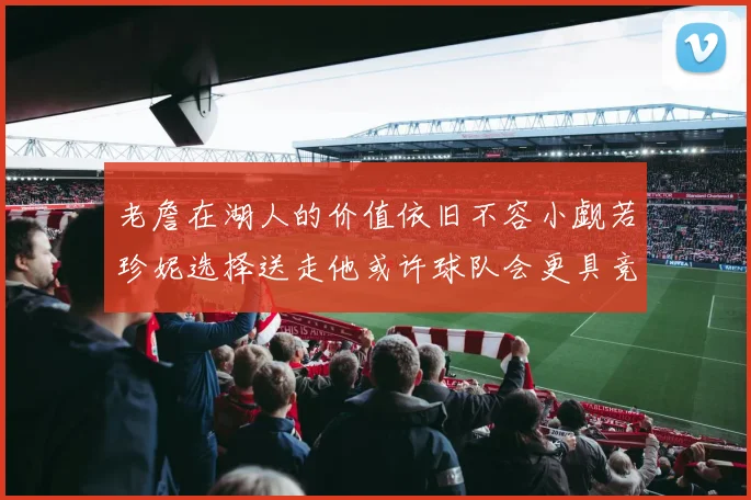 老詹在湖人的价值依旧不容小觑若珍妮选择送走他或许球队会更具竞争力