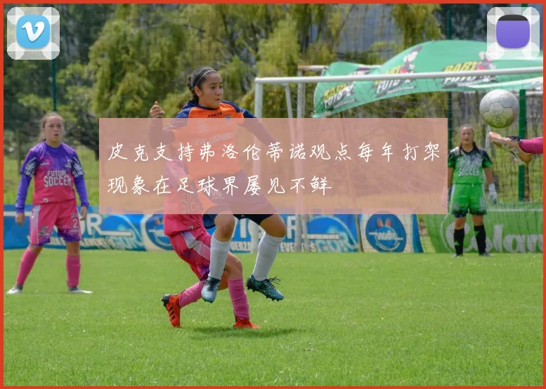 皮克支持弗洛伦蒂诺观点每年打架现象在足球界屡见不鲜
