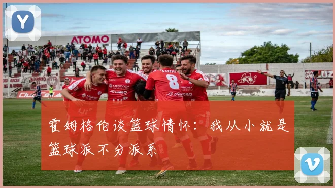 霍姆格伦谈篮球情怀：我从小就是篮球派不分派系
