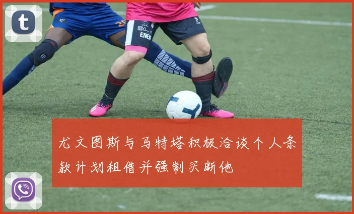 尤文图斯与马特塔积极洽谈个人条款计划租借并强制买断他