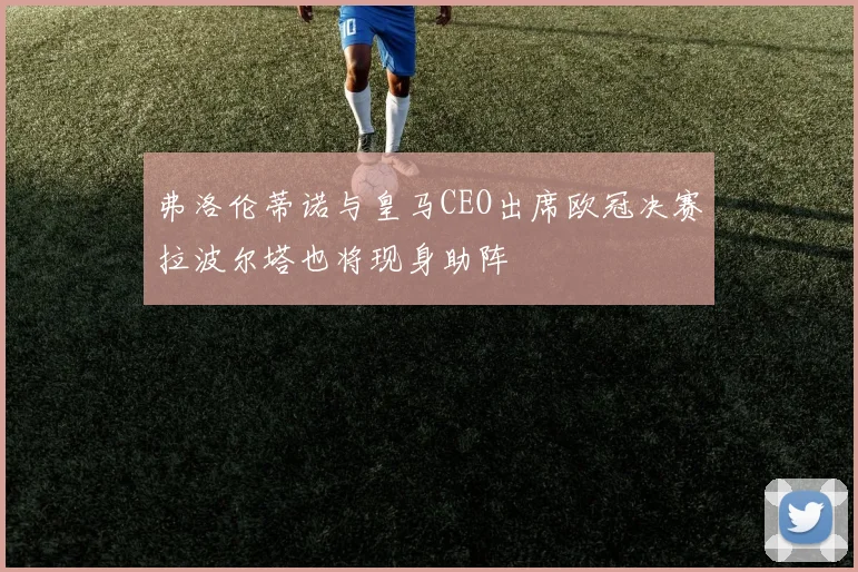 弗洛伦蒂诺与皇马CEO出席欧冠决赛拉波尔塔也将现身助阵
