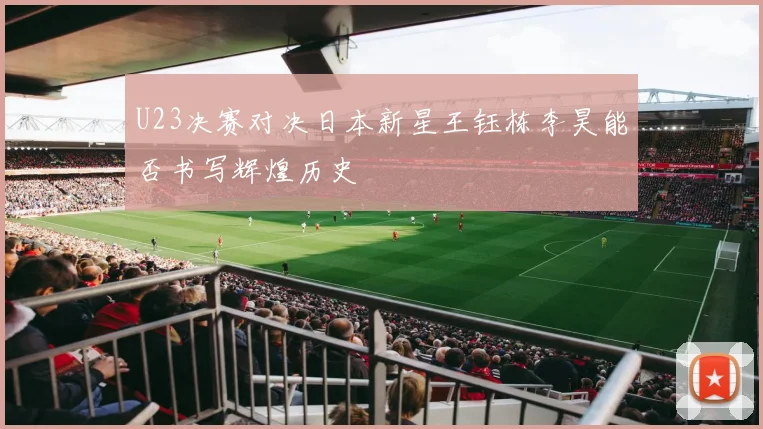 U23决赛对决日本新星王钰栋李昊能否书写辉煌历史
