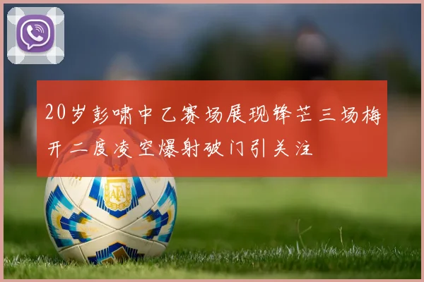 20岁彭啸中乙赛场展现锋芒三场梅开二度凌空爆射破门引关注