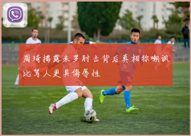 周琦揭露米罗肘击背后真相称嘲讽比骂人更具侮辱性
