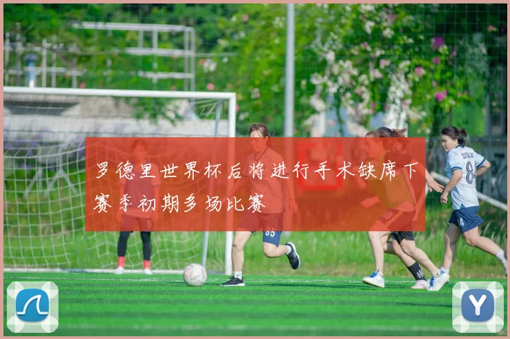 罗德里世界杯后将进行手术缺席下赛季初期多场比赛