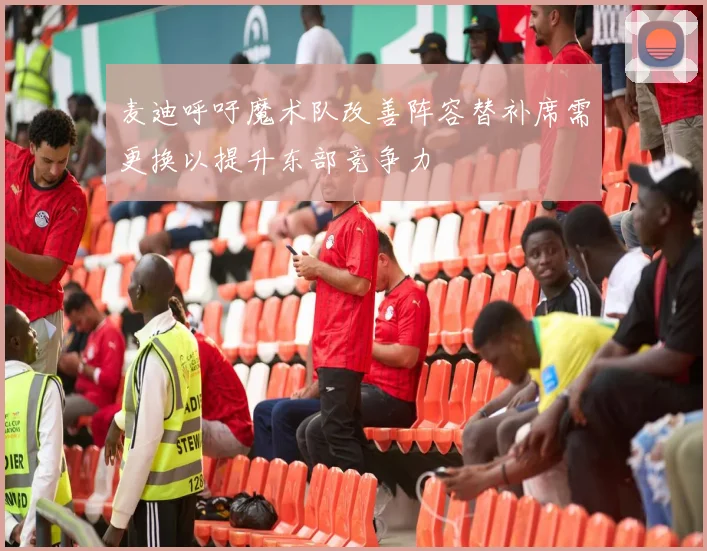 麦迪呼吁魔术队改善阵容替补席需更换以提升东部竞争力