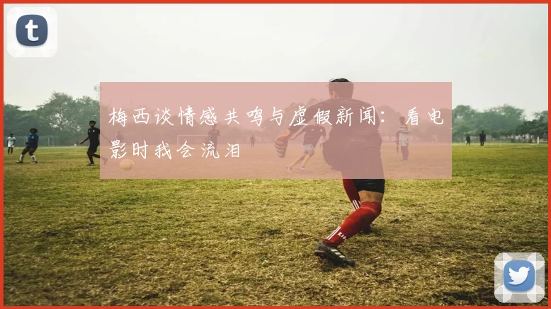 梅西谈情感共鸣与虚假新闻：看电影时我会流泪