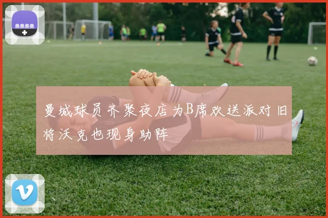 曼城球员齐聚夜店为B席欢送派对旧将沃克也现身助阵